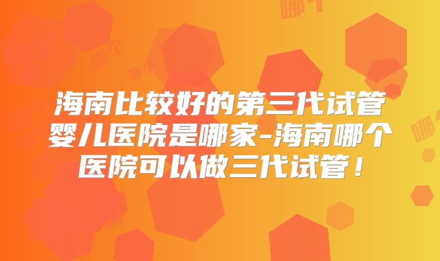 海南比较好的第三代试管婴儿医院是哪家-海南哪个医院可以做三代试管！