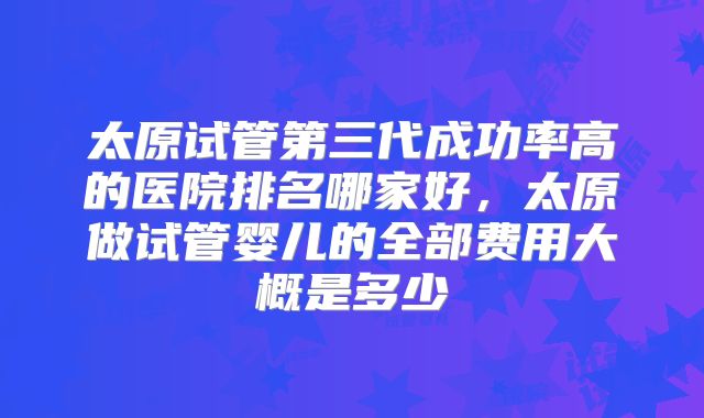 太原试管第三代成功率高的医院排名哪家好,太原做试管婴儿的全部费用大概是多少