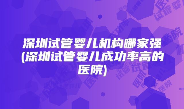 深圳试管婴儿机构哪家强(深圳试管婴儿成功率高的医院)
