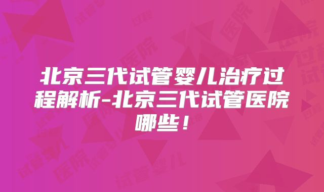 北京三代试管婴儿治疗过程解析-北京三代试管医院哪些！
