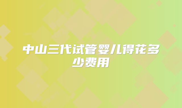 中山三代试管婴儿得花多少费用
