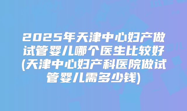 2025年天津中心妇产做试管婴儿哪个医生比较好(天津中心妇产科医院做试管婴儿需多少钱)