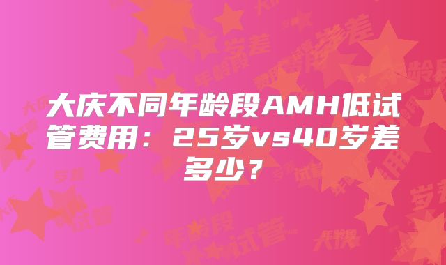 大庆不同年龄段AMH低试管费用:25岁vs40岁差多少?