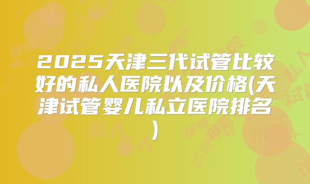 2025天津三代试管比较好的私人医院以及价格(天津试管婴儿私立医院排名)