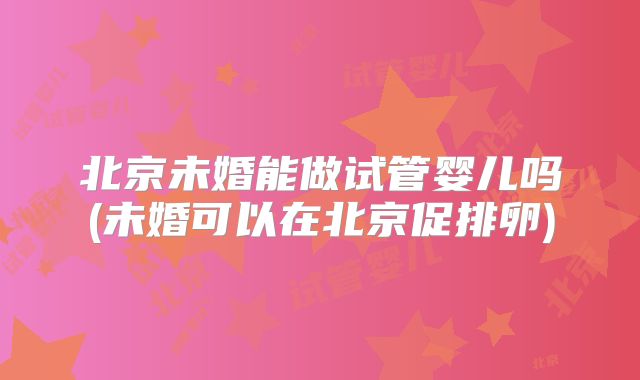 北京未婚能做试管婴儿吗(未婚可以在北京促排卵)