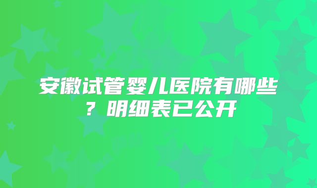 安徽试管婴儿医院有哪些?明细表已公开