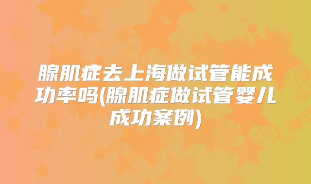 腺肌症去上海做试管能成功率吗(腺肌症做试管婴儿成功案例)