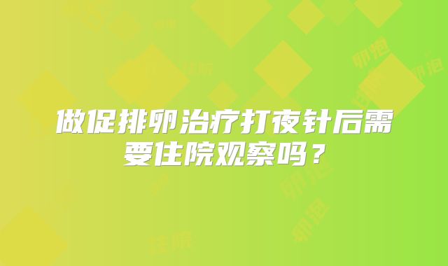 做促排卵治疗打夜针后需要住院观察吗?