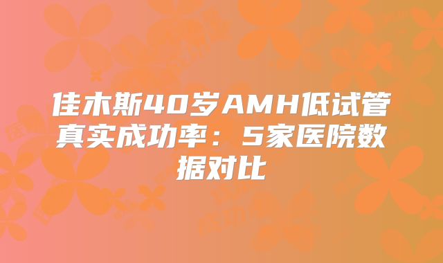 佳木斯40岁AMH低试管真实成功率：5家医院数据对比