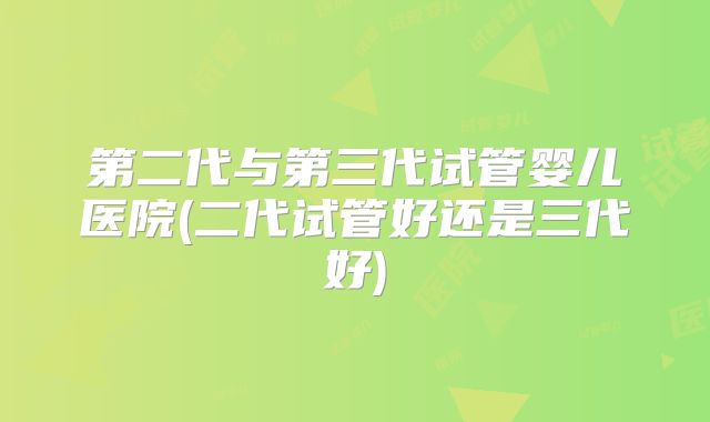 第二代与第三代试管婴儿医院(二代试管好还是三代好)