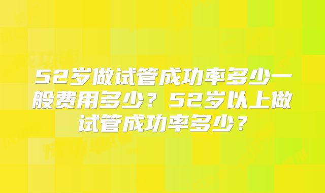 52岁做试管成功率多少一般费用多少?52岁以上做试管成功率多少?