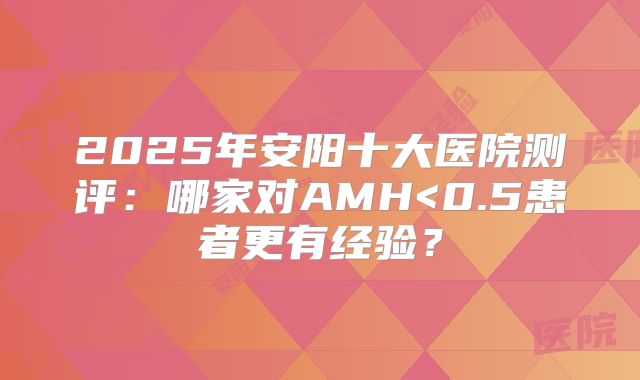 2025年安阳十大医院测评:哪家对AMH<0.5患者更有经验?