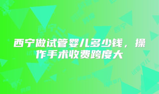 西宁做试管婴儿多少钱,操作手术收费跨度大