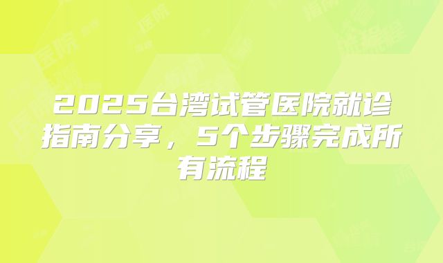 2025台湾试管医院就诊指南分享,5个步骤完成所有流程