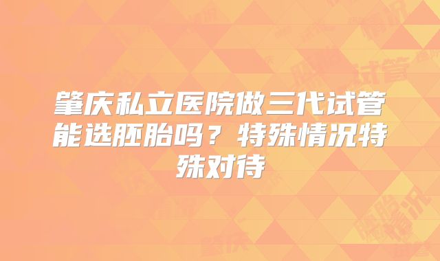 肇庆私立医院做三代试管能选胚胎吗?特殊情况特殊对待