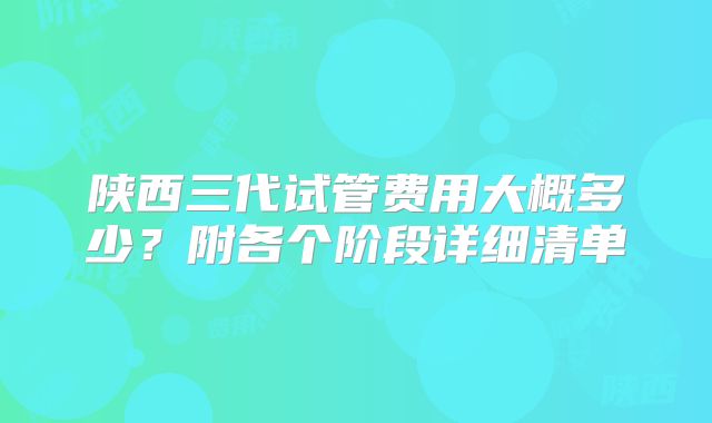 陕西三代试管费用大概多少?附各个阶段详细清单