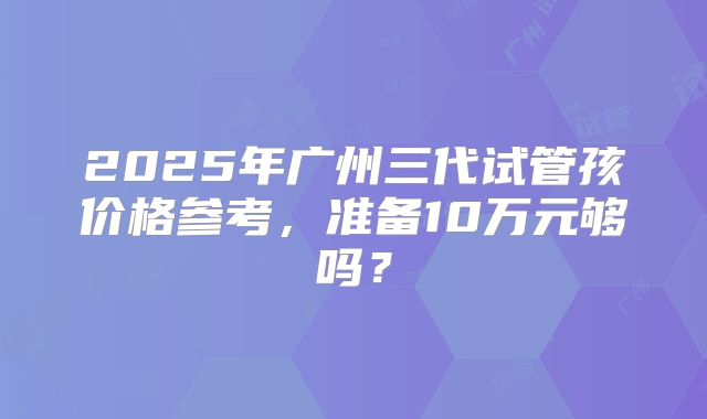 2025年广州三代试管孩价格参考,准备10万元够吗?