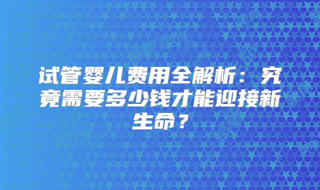 试管婴儿费用全解析：究竟需要多少钱才能迎接新生命？