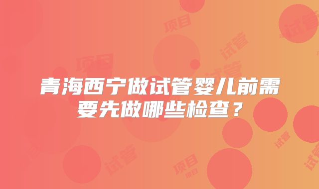 青海西宁做试管婴儿前需要先做哪些检查?