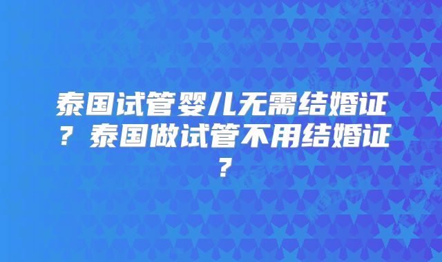泰国试管婴儿无需结婚证?泰国做试管不用结婚证?