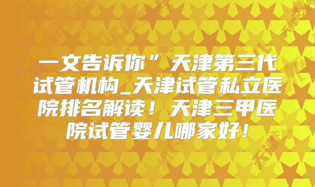 一文告诉你”天津第三代试管机构_天津试管私立医院排名解读!天津三甲医院试管婴儿哪家好!