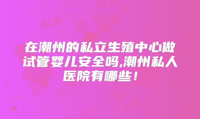 在潮州的私立生殖中心做试管婴儿安全吗,潮州私人医院有哪些!