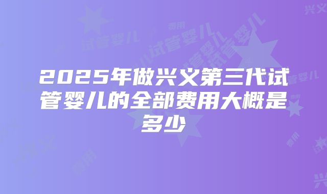 2025年做兴义第三代试管婴儿的全部费用大概是多少
