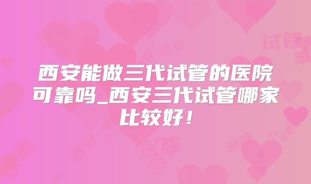 西安能做三代试管的医院可靠吗_西安三代试管哪家比较好!