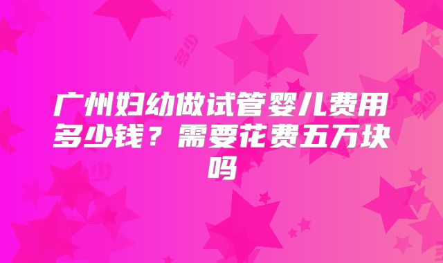 广州妇幼做试管婴儿费用多少钱?需要花费五万块吗