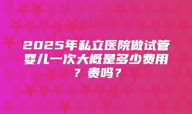 2025年私立医院做试管婴儿一次大概是多少费用?贵吗?
