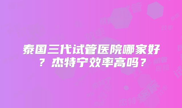 泰国三代试管医院哪家好?杰特宁效率高吗?