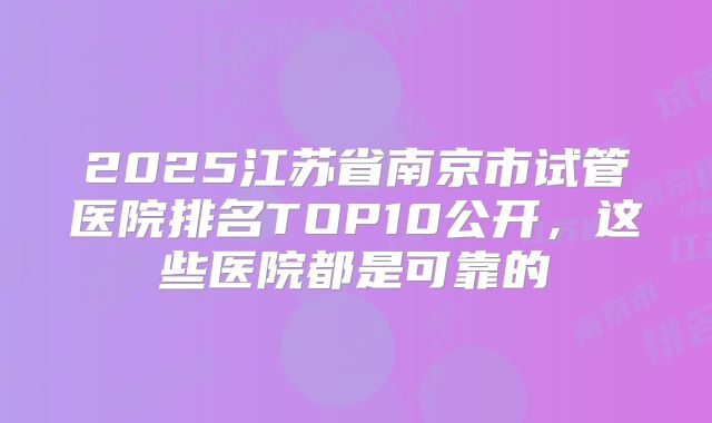 2025江苏省南京市试管医院排名TOP10公开,这些医院都是可靠的