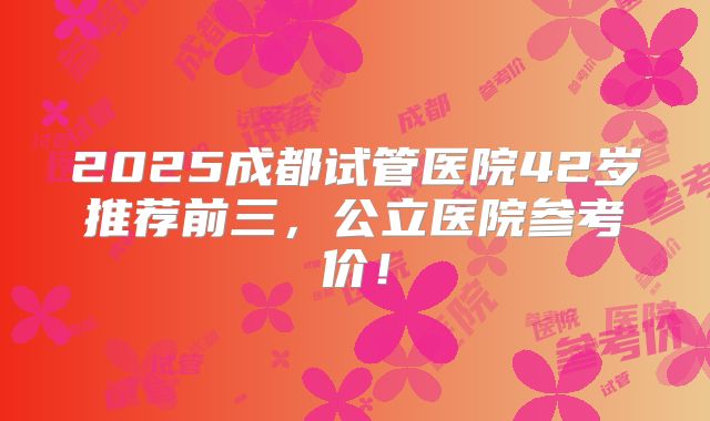 2025成都试管医院42岁推荐前三,公立医院参考价!