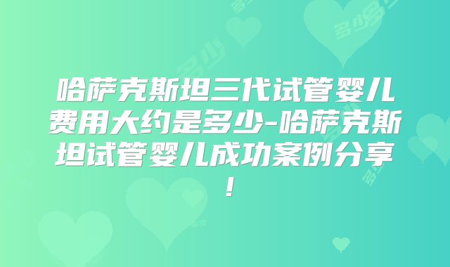 哈萨克斯坦三代试管婴儿费用大约是多少-哈萨克斯坦试管婴儿成功案例分享!