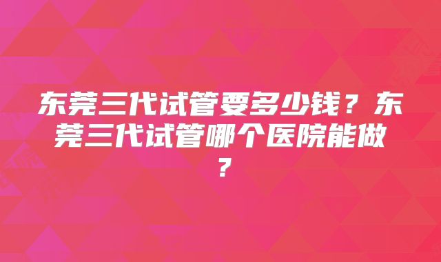 东莞三代试管要多少钱？东莞三代试管哪个医院能做？