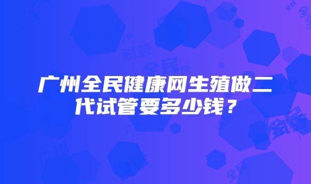 广州全民健康网生殖做二代试管要多少钱?