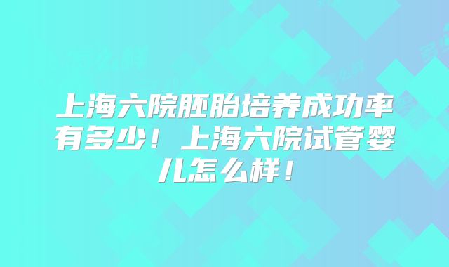 上海六院胚胎培养成功率有多少！上海六院试管婴儿怎么样！