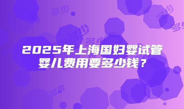 2025年上海国妇婴试管婴儿费用要多少钱？