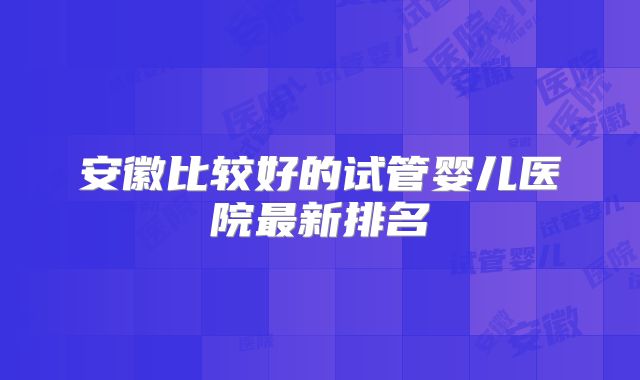 安徽比较好的试管婴儿医院最新排名