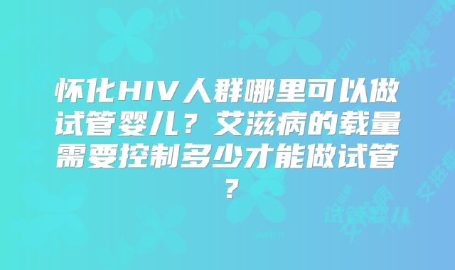 怀化HIV人群哪里可以做试管婴儿?艾滋病的载量需要控制多少才能做试管?