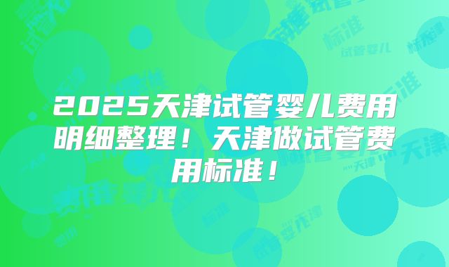 2025天津试管婴儿费用明细整理!天津做试管费用标准!