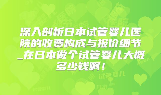 深入剖析日本试管婴儿医院的收费构成与报价细节_在日本做个试管婴儿大概多少钱啊!