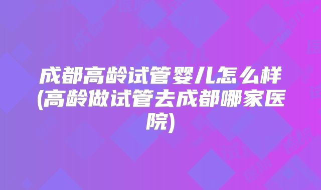 成都高龄试管婴儿怎么样(高龄做试管去成都哪家医院)