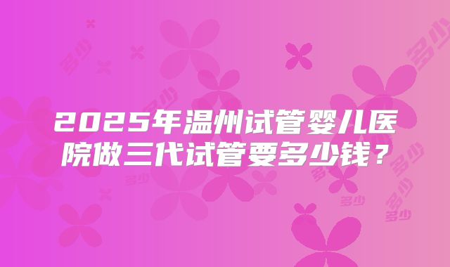 2025年温州试管婴儿医院做三代试管要多少钱?