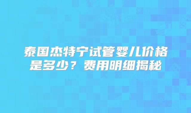 泰国杰特宁试管婴儿价格是多少?费用明细揭秘