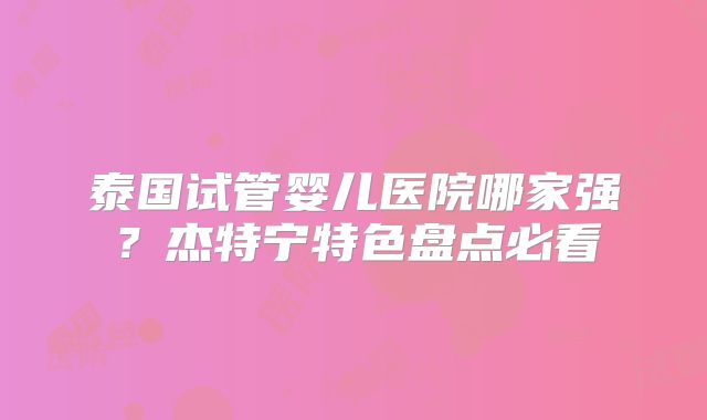 泰国试管婴儿医院哪家强？杰特宁特色盘点必看