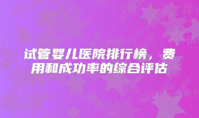 试管婴儿医院排行榜，费用和成功率的综合评估