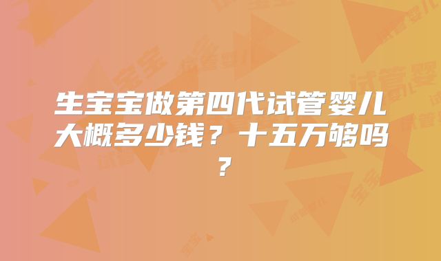 生宝宝做第四代试管婴儿大概多少钱？十五万够吗？