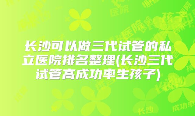 长沙可以做三代试管的私立医院排名整理(长沙三代试管高成功率生孩子)