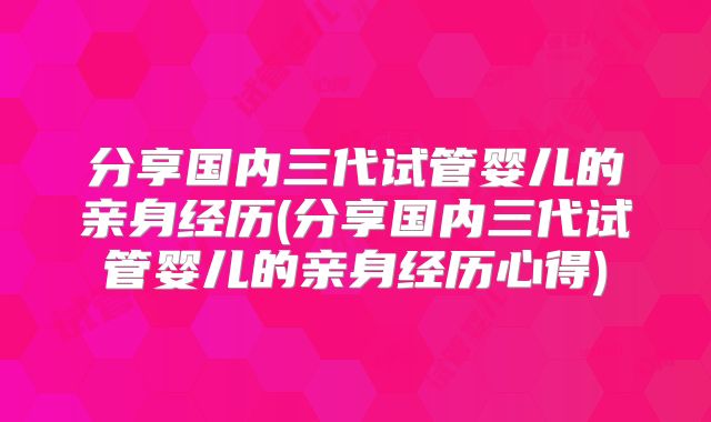 分享国内三代试管婴儿的亲身经历(分享国内三代试管婴儿的亲身经历心得)